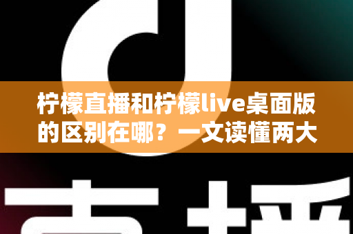 柠檬直播和柠檬live桌面版的区别在哪？一文读懂两大版本差异，选对工具看播更顺畅