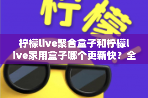 柠檬live聚合盒子和柠檬live家用盒子哪个更新快?全网最全对比解析与选购指南 柠檬live聚合盒子和柠檬live家用盒子哪个更新快?全网最全对比解析与选购指南