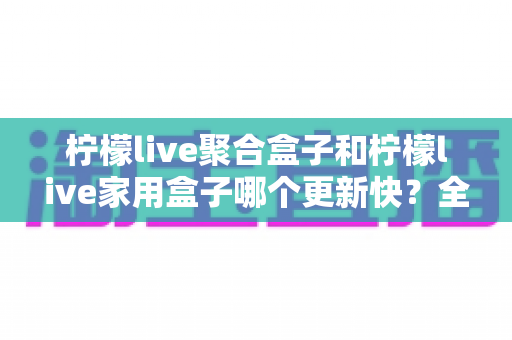 柠檬live聚合盒子和柠檬live家用盒子哪个更新快?全网最全对比解析与选购指南 柠檬live聚合盒子和柠檬live家用盒子哪个更新快?全网最全对比解析与选购指南