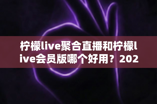 柠檬live聚合直播和柠檬live会员版哪个好用?2025年最全对比评测与选购指南 柠檬live聚合直播和柠檬live会员版哪个好用?2025年最全对比评测与选购指南