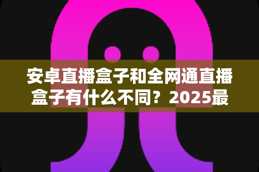 安卓直播盒子和全网通直播盒子有什么不同?2025最新选购指南,一文看懂核心差异与购买建议 安卓直播盒子和全网通直播盒子有什么不同?2025最新选购指南,一文看懂核心差异与购买建议