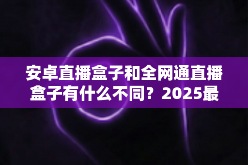 安卓直播盒子和全网通直播盒子有什么不同？2025最新选购指南，一文看懂核心差异与购买建议
