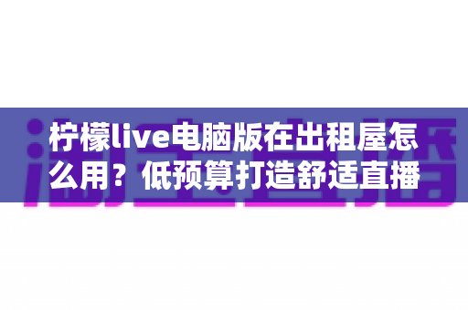 柠檬live电脑版在出租屋怎么用?低预算打造舒适直播小空间的完整实用指南 柠檬live电脑版在出租屋怎么用?低预算打造舒适直播小空间的完整实用指南