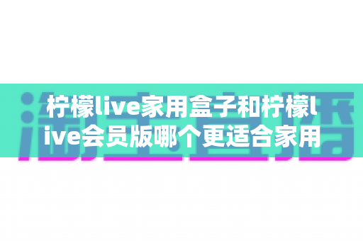 柠檬live家用盒子和柠檬live会员版哪个更适合家用？家庭观影选购全攻略，一文帮你做对决定