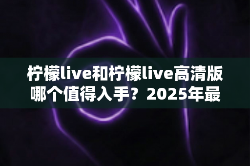 柠檬live和柠檬live高清版哪个值得入手？2025年最全选购对比指南帮你一次看懂