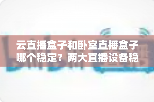 云直播盒子和卧室直播盒子哪个稳定？两大直播设备稳定性深度对比与选购全指南