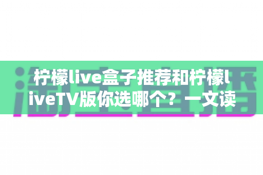 柠檬live盒子推荐和柠檬liveTV版你选哪个?一文读懂两者区别,选对不花冤枉钱 柠檬live盒子推荐和柠檬liveTV版你选哪个?一文读懂两者区别,选对不花冤枉钱