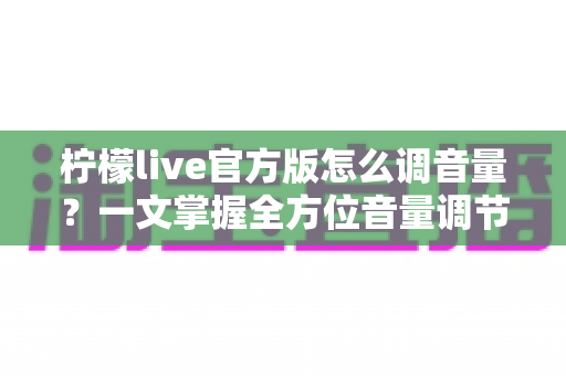 柠檬live官方版怎么调音量？一文掌握全方位音量调节技巧与疑难解答