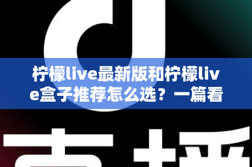 柠檬live最新版和柠檬live盒子推荐怎么选？一篇看懂差异、场景与避坑要点的完整指南