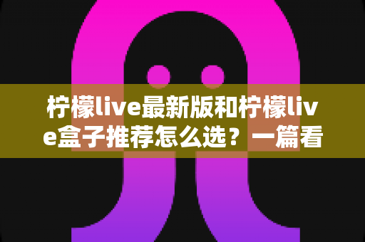 柠檬live最新版和柠檬live盒子推荐怎么选？一篇看懂差异、场景与避坑要点的完整指南
