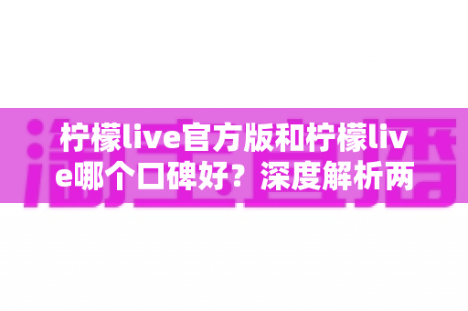 柠檬live官方版和柠檬live哪个口碑好？深度解析两大版本的真实用户口碑差异