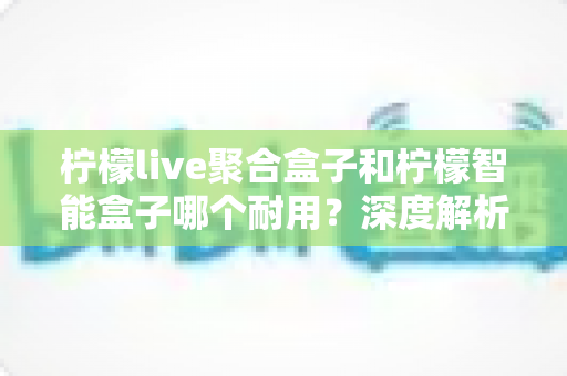 柠檬live聚合盒子和柠檬智能盒子哪个耐用？深度解析两大盒子的使用寿命与选购指南