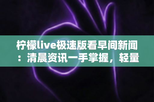 柠檬live极速版看早间新闻：清晨资讯一手掌握，轻量畅享高清直播新体验