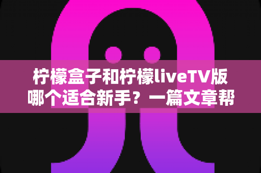 柠檬盒子和柠檬liveTV版哪个适合新手？一篇文章帮你彻底搞懂差异，告别选择困难