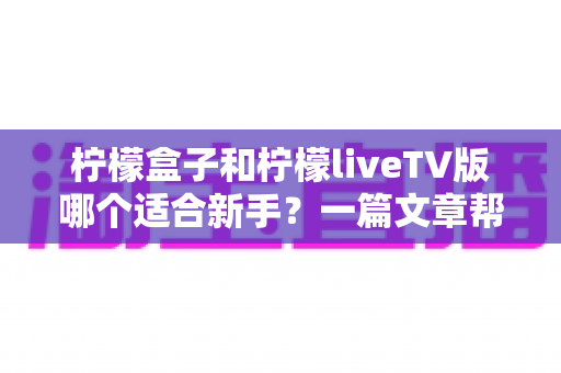 柠檬盒子和柠檬liveTV版哪个适合新手？一篇文章帮你彻底搞懂差异，告别选择困难