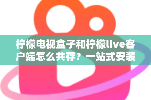 柠檬电视盒子和柠檬live客户端怎么共存?一站式安装配置与优化全攻略 柠檬电视盒子和柠檬live客户端怎么共存?一站式安装配置与优化全攻略