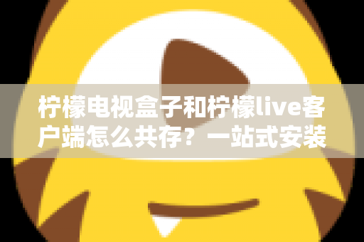 柠檬电视盒子和柠檬live客户端怎么共存?一站式安装配置与优化全攻略 柠檬电视盒子和柠檬live客户端怎么共存?一站式安装配置与优化全攻略