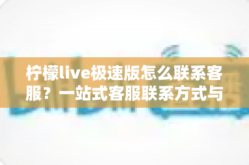 柠檬live极速版怎么联系客服？一站式客服联系方式与高效沟通全攻略