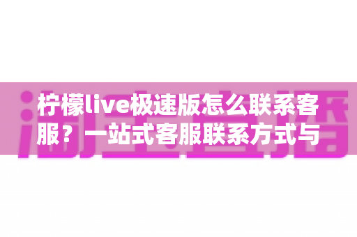 柠檬live极速版怎么联系客服？一站式客服联系方式与高效沟通全攻略