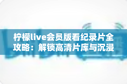 柠檬live会员版看纪录片全攻略:解锁高清片库与沉浸式观影体验的实用指南 柠檬live会员版看纪录片全攻略:解锁高清片库与沉浸式观影体验的实用指南