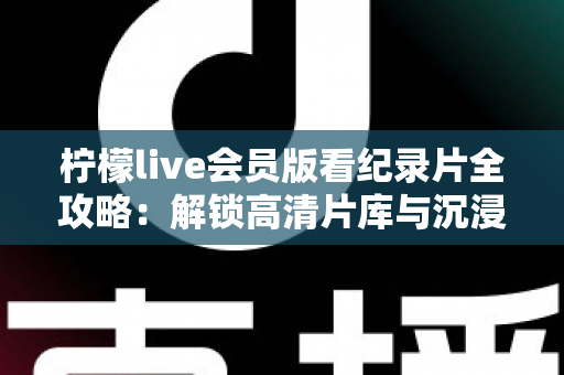 柠檬live会员版看纪录片全攻略:解锁高清片库与沉浸式观影体验的实用指南 柠檬live会员版看纪录片全攻略:解锁高清片库与沉浸式观影体验的实用指南