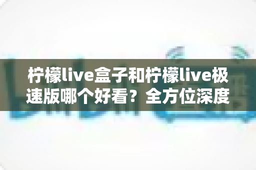 柠檬live盒子和柠檬live极速版哪个好看？全方位深度对比帮你一键选对版本