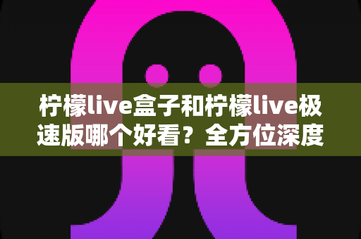柠檬live盒子和柠檬live极速版哪个好看？全方位深度对比帮你一键选对版本