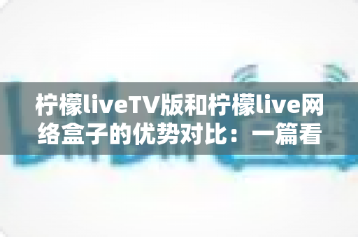 柠檬liveTV版和柠檬live网络盒子的优势对比：一篇看懂谁才是客厅影音的最佳选择？