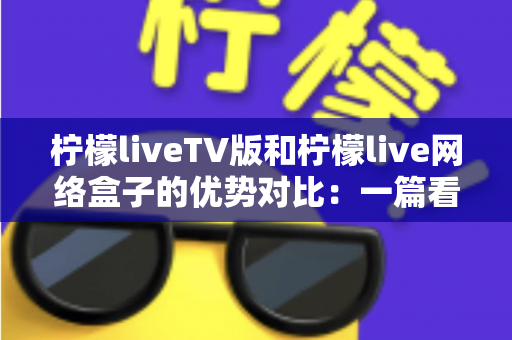 柠檬liveTV版和柠檬live网络盒子的优势对比：一篇看懂谁才是客厅影音的最佳选择？