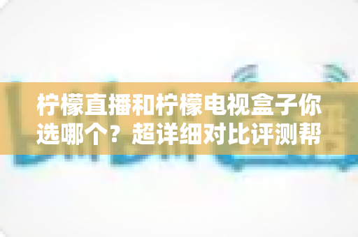 柠檬直播和柠檬电视盒子你选哪个？超详细对比评测帮你轻松做决定