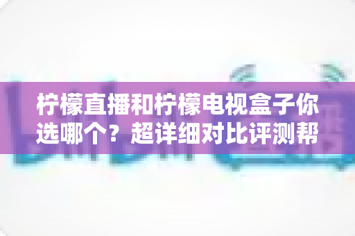 柠檬直播和柠檬电视盒子你选哪个？超详细对比评测帮你轻松做决定