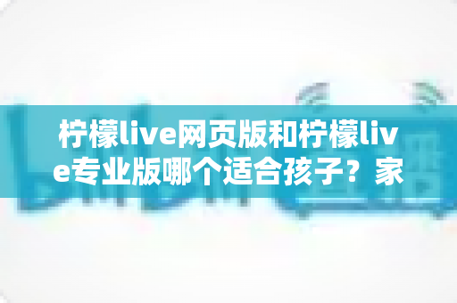 柠檬live网页版和柠檬live专业版哪个适合孩子?家长必读的全维度选型指南 柠檬live网页版和柠檬live专业版哪个适合孩子?家长必读的全维度选型指南