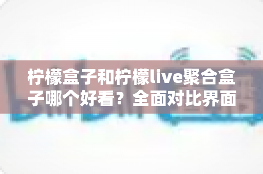 柠檬盒子和柠檬live聚合盒子哪个好看？全面对比界面颜值与视觉体验的深度评测