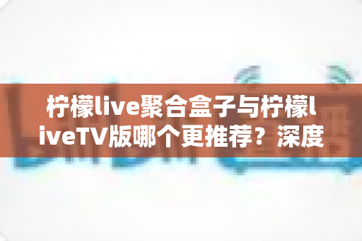 柠檬live聚合盒子与柠檬liveTV版哪个更推荐？深度对比评测帮你做出最佳选择