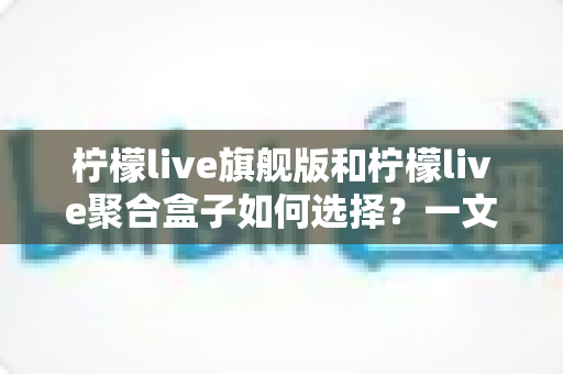 柠檬live旗舰版和柠檬live聚合盒子如何选择？一文看懂两者差异与选购全攻略