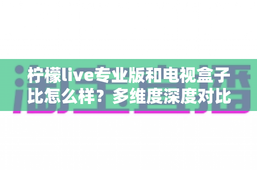 柠檬live专业版和电视盒子比怎么样？多维度深度对比解析，帮你选对家庭观影方案