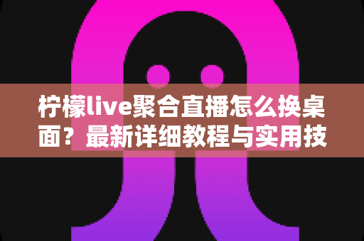 柠檬live聚合直播怎么换桌面？最新详细教程与实用技巧全解析