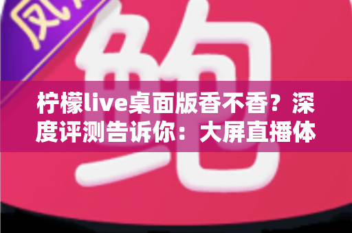 柠檬live桌面版香不香？深度评测告诉你：大屏直播体验值不值得入手