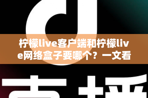 柠檬live客户端和柠檬live网络盒子要哪个？一文看懂两大版本差异与选购攻略