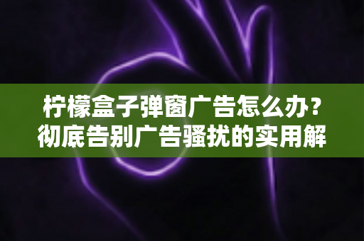 柠檬盒子弹窗广告怎么办?彻底告别广告骚扰的实用解决指南 柠檬盒子弹窗广告怎么办?彻底告别广告骚扰的实用解决指南