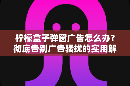 柠檬盒子弹窗广告怎么办?彻底告别广告骚扰的实用解决指南 柠檬盒子弹窗广告怎么办?彻底告别广告骚扰的实用解决指南