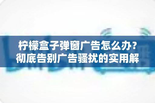 柠檬盒子弹窗广告怎么办?彻底告别广告骚扰的实用解决指南 柠檬盒子弹窗广告怎么办?彻底告别广告骚扰的实用解决指南