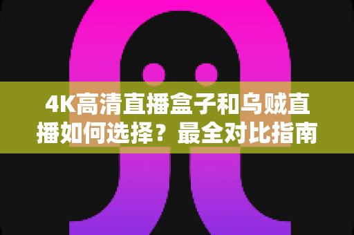 4K高清直播盒子和乌贼直播如何选择？最全对比指南帮你轻松决策