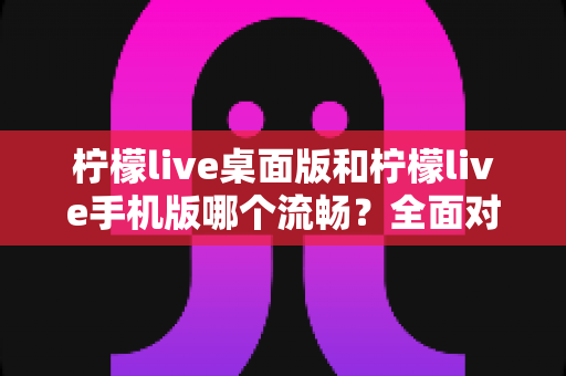 柠檬live桌面版和柠檬live手机版哪个流畅？全面对比分析帮你选出最佳使用体验