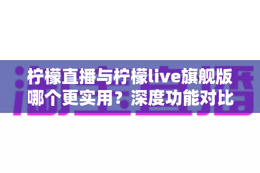 柠檬直播与柠檬live旗舰版哪个更实用？深度功能对比与选择指南全解析