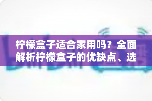 柠檬盒子适合家用吗?全面解析柠檬盒子的优缺点、选购指南与实用技巧 柠檬盒子适合家用吗?全面解析柠檬盒子的优缺点、选购指南与实用技巧