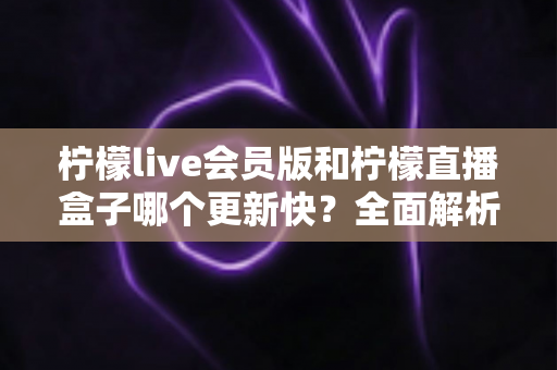 柠檬live会员版和柠檬直播盒子哪个更新快?全面解析两款应用的更新速度与使用体验 柠檬live会员版和柠檬直播盒子哪个更新快?全面解析两款应用的更新速度与使用体验