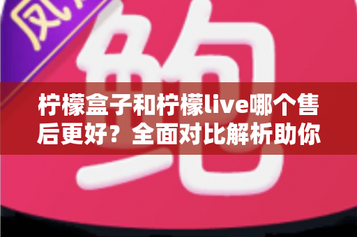 柠檬盒子和柠檬live哪个售后更好？全面对比解析助你理性选择