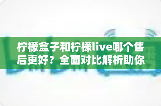 柠檬盒子和柠檬live哪个售后更好？全面对比解析助你理性选择