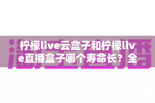 柠檬live云盒子和柠檬live直播盒子哪个寿命长?全面对比解析与延长设备寿命实用指南 柠檬live云盒子和柠檬live直播盒子哪个寿命长?全面对比解析与延长设备寿命实用指南